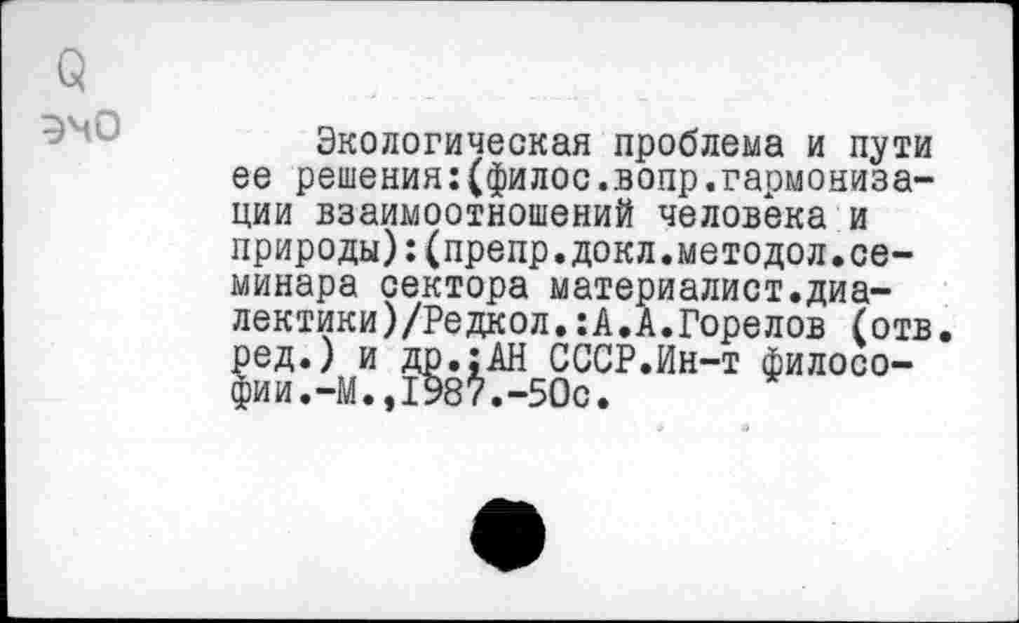 ﻿(5
эмо
Экологическая проблема и пути ее решения:(филос.вопр.гармонизации взаимоотношений человека и природы):(препр.докл.методол.семинара сектора материалист.диа-лектики)/Редкол.:А.А.Горелов (отв. ред.) и др.;АН СССР.Ин-т философии . -М 198 /. -50с •